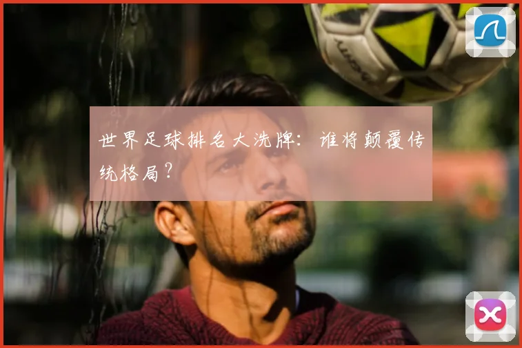 世界足球排名大洗牌:谁将颠覆传统格局?