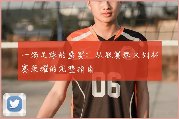 一场足球的盛宴:从联赛烽火到杯赛荣耀的完整指南