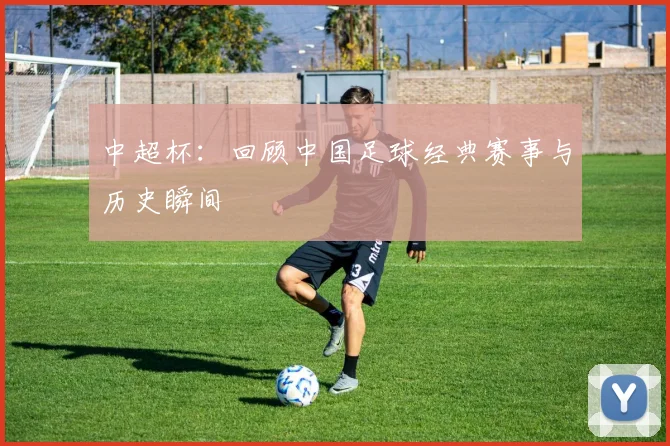 中超杯：回顾中国足球经典赛事与历史瞬间