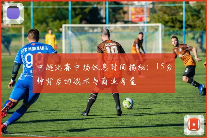 中超比赛中场休息时间揭秘:15分钟背后的战术与商业考量