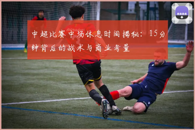中超比赛中场休息时间揭秘:15分钟背后的战术与商业考量