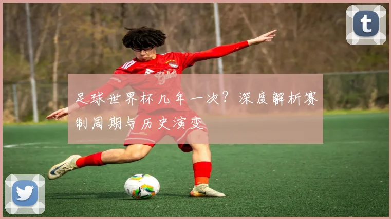 足球世界杯几年一次?深度解析赛制周期与历史演变